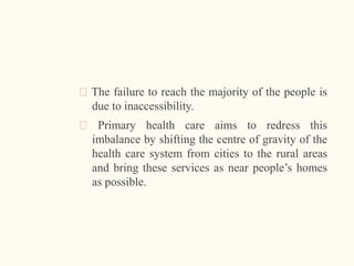 🠶 The failure to reach the majority of the people is
due to inaccessibility.
🠶 Primary health care aims to redress this
imbalance by shifting the centre of gravity of the
health care system from cities to the rural areas
and bring these services as near people’s homes
as possible.
 