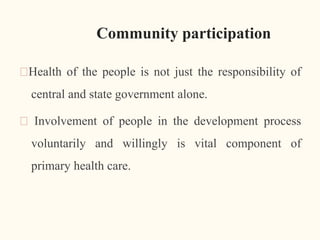 Community participation
🠶Health of the people is not just the responsibility of
central and state government alone.
🠶 Involvement of people in the development process
voluntarily and willingly is vital component of
primary health care.
9
 