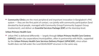  Community Clinics are the most peripheral and important innovation in Bangladesh's PHC
system — they are the first point of contact, run jointly with community participation (land
donated by local people, managed with Community Group/Community Support Group
involvement), and deliver an Essential Services Package (ESP) at the doorstep level.
Urban Primary Health Care
 Urban PHC is delivered differently — largely through Urban Primary Health Care Centres
(UPHCC) under city corporations/municipalities, often in partnership with NGOs, supported
by the Urban Primary Health Care Services Delivery Project (UPHCSDP), since urban
health does not fall under the rural DGHS/DGFP structure in the same way.
 