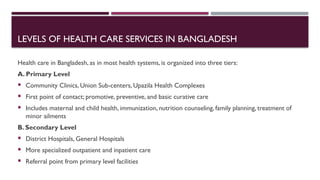 LEVELS OF HEALTH CARE SERVICES IN BANGLADESH
Health care in Bangladesh, as in most health systems, is organized into three tiers:
A. Primary Level
 Community Clinics, Union Sub-centers, Upazila Health Complexes
 First point of contact; promotive, preventive, and basic curative care
 Includes maternal and child health, immunization, nutrition counseling, family planning, treatment of
minor ailments
B. Secondary Level
 District Hospitals, General Hospitals
 More specialized outpatient and inpatient care
 Referral point from primary level facilities
 