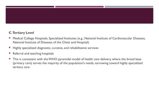 C.Tertiary Level
 Medical College Hospitals, Specialized Institutes (e.g., National Institute of Cardiovascular Diseases,
National Institute of Diseases of the Chest and Hospital)
 Highly specialized diagnostic, curative, and rehabilitative services
 Referral and teaching hospitals
 This is consistent with theWHO pyramidal model of health care delivery, where the broad base
(primary care) serves the majority of the population's needs, narrowing toward highly specialized
tertiary care.
 
