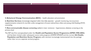 5. Behavioral Change Communication (BCC) – health education and promotion
6. Nutrition Services (increasingly integrated rather than fully separate) – growth monitoring, micronutrient
supplementation (vitamin A, iron-folic acid), management of acute malnutrition, infant and young child feeding (IYCF)
counseling
7. Non-communicable disease screening (added in later revisions) – hypertension, diabetes screening at the
primary level
The ESP was first conceptualized under the Health and Population Sector Programme (HPSP, 1998–2003)
and has been revised under subsequent sector-wide programs (HNPSP, HPNSDP, and the current 4th Health,
Population and Nutrition Sector Program), with nutrition increasingly mainstreamed into the package
rather than run as a separate vertical program.
 