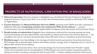 PROSPECTS OF NUTRITIONAL CAREWITHIN PHC IN BANGLADESH
 Historical separation: Nutrition programs in Bangladesh (e.g., the National Nutrition Programme, Bangladesh
Integrated Nutrition Project) have often run as vertical, donor-funded projects parallel to mainstream PHC, leading
to fragmentation.
 Current direction:The National Nutrition Services (NNS), operating under DGHS since 2011, represents a
deliberate shift toward integrating nutrition into mainstream PHC service delivery — nutrition
corners/counters are now established within Upazila Health Complexes, Union Sub-centers, and Community Clinics.
 Double burden of malnutrition: Bangladesh faces simultaneous undernutrition (stunting, wasting) and rising
overnutrition/obesity and diet-related NCDs, requiring PHC to address both ends of the nutrition spectrum — this
strengthens the case for nutrition's permanent place within ESP rather than as a standalone vertical intervention.
 Workforce gap:A recurring challenge is the shortage of trained nutrition personnel at the primary level (most
PHC facilities rely on general health workers with limited nutrition training), which is frequently cited as a barrier to
effective ESP nutrition service delivery.
 Opportunities: Community Clinics' close community linkage, the Community Health Care Provider's regular
contact with households, and the existing platform of EPI/antenatal care visits all present strong entry points for
scaling up nutrition counseling, screening, and referral within PHC — without needing entirely new infrastructure.
 