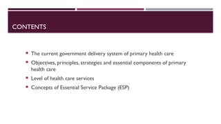 CONTENTS
 The current government delivery system of primary health care
 Objectives, principles, strategies and essential components of primary
health care
 Level of health care services
 Concepts of Essential Service Package (ESP)
 