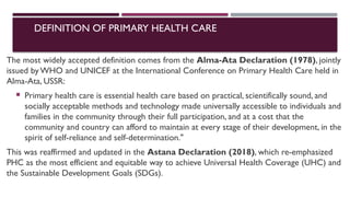 DEFINITION OF PRIMARY HEALTH CARE
The most widely accepted definition comes from the Alma-Ata Declaration (1978), jointly
issued by WHO and UNICEF at the International Conference on Primary Health Care held in
Alma-Ata, USSR:
 Primary health care is essential health care based on practical, scientifically sound, and
socially acceptable methods and technology made universally accessible to individuals and
families in the community through their full participation, and at a cost that the
community and country can afford to maintain at every stage of their development, in the
spirit of self-reliance and self-determination."
This was reaffirmed and updated in the Astana Declaration (2018), which re-emphasized
PHC as the most efficient and equitable way to achieve Universal Health Coverage (UHC) and
the Sustainable Development Goals (SDGs).
 
