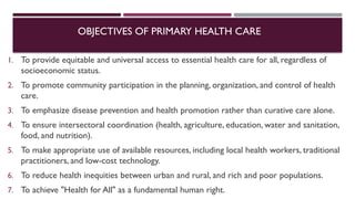OBJECTIVES OF PRIMARY HEALTH CARE
1. To provide equitable and universal access to essential health care for all, regardless of
socioeconomic status.
2. To promote community participation in the planning, organization, and control of health
care.
3. To emphasize disease prevention and health promotion rather than curative care alone.
4. To ensure intersectoral coordination (health, agriculture, education, water and sanitation,
food, and nutrition).
5. To make appropriate use of available resources, including local health workers, traditional
practitioners, and low-cost technology.
6. To reduce health inequities between urban and rural, and rich and poor populations.
7. To achieve "Health for All" as a fundamental human right.
 