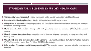 STRATEGIES FOR IMPLEMENTING PRIMARY HEALTH CARE
1. Community-based approach – using community health workers, volunteers, and local leaders.
2. Decentralized health planning – district and upazila-level health management.
3. Integration of services – combining maternal and child health, immunization, family planning, and nutrition
under one delivery platform.
4. Multisectoral collaboration – linking health with agriculture, water and sanitation (WASH), and education
sectors.
5. Health system strengthening – improving referral linkages between community, primary, secondary, and
tertiary care.
6. Use of mid-level and community health workers – e.g., Health Assistants (HA), FamilyWelfare Assistants
(FWA), Community Health Care Providers (CHCP) in Bangladesh.
7. Information, Education, and Communication (IEC) – behavior change communication for health-seeking
behavior.
 