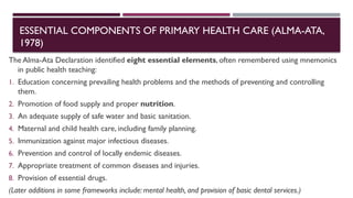 ESSENTIAL COMPONENTS OF PRIMARY HEALTH CARE (ALMA-ATA,
1978)
The Alma-Ata Declaration identified eight essential elements, often remembered using mnemonics
in public health teaching:
1. Education concerning prevailing health problems and the methods of preventing and controlling
them.
2. Promotion of food supply and proper nutrition.
3. An adequate supply of safe water and basic sanitation.
4. Maternal and child health care, including family planning.
5. Immunization against major infectious diseases.
6. Prevention and control of locally endemic diseases.
7. Appropriate treatment of common diseases and injuries.
8. Provision of essential drugs.
(Later additions in some frameworks include: mental health, and provision of basic dental services.)
 