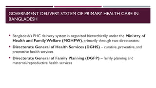 GOVERNMENT DELIVERY SYSTEM OF PRIMARY HEALTH CARE IN
BANGLADESH
 Bangladesh's PHC delivery system is organized hierarchically under the Ministry of
Health and Family Welfare (MOHFW), primarily through two directorates:
 Directorate General of Health Services (DGHS) – curative, preventive, and
promotive health services
 Directorate General of Family Planning (DGFP) – family planning and
maternal/reproductive health services
 