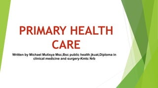 PRIMARY HEALTH
CARE
Written by Michael Mutisya Msc,Bsc public health jkuat,Diploma in
clinical medicine and surgery-Kmtc Nrb
 