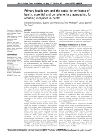 JECH Online First, published on May 27, 2010 as 10.1136/jech.2009.093914
                                                                                                                                           Essay


                                  Primary health care and the social determinants of
                                  health: essential and complementary approaches for
                                  reducing inequities in health
                                  Kumanan Rasanathan,1 Eugenio Villar Montesinos,1 Don Matheson,3 Carissa Etienne,2
                                  Tim Evans4
1
  Department of Ethics, Equity,   ABSTRACT                                                      tracks make mutual and explicit reference to PHC
Trade and Human Rights, World     Increasing focus on health inequities has brought             and SDH. However, there is lingering confusion as
Health Organization, Geneva,
Switzerland                       renewed attention to two related policy discourses ‑          to how PHC and SDH relate to each other. This
2
  Health Systems and Services     primary health care and the social determinants of            essay reviews the ‘sisterhood’8 between PHC and
Cluster, World Health             health. Both prioritise health equity and also promote        SDH, considering their commonalities and differ-
Organization, Geneva,             a broad view of health, multisectoral action and the          ences, and discusses how they can both coherently
Switzerland                       participation of empowered communities. Differences           contribute to progress in improving health equity.
3
  Centre for Public Health
Research, Massey University,      arise in the lens each applies to the health sector, with
Wellington, New Zealand           resultant tensions around their mutual ability to reform      THE SOCIAL DETERMINANTS OF HEALTH
4
  Information, Evidence and       health systems and address the social determinants.           The CSDH deﬁnes SDH as ‘the structural deter-
Research Cluster, World Health    However, pitting them against each is unproductive.           minants and conditions of daily life responsible for
Organization, Geneva,
                                  Health services that do not consciously address social        a major part of health inequities between and
Switzerland
                                  determinants exacerbate health inequities. If a revitalised   within countries’.4 That is, ‘the distribution of
Correspondence to                 primary health care is to be the key approach to organise     power, income, goods and services, globally and
Kumanan Rasanathan,               society to minimise health inequities, action on social       nationally.[and] the visible circumstances of
Department of Ethics, Equity,     determinants has to be a major constituent strategy.          people’s livesdtheir access to health care, schools
Trade and Human Rights, World
Health Organization, Avenua       Success in reducing health inequities will require            and education, their conditions of work and leisure,
Appia 20, CH-1211 Geneva 27       ensuring that the broad focus of primary health care and      their homes, communities, towns and citiesdand
Switzerland;                      the social determinants is kept foremost in policy ‑          their chances of leading a ﬂourishing life’. ‘Social
rasanathank@who.int               instead of the common historical experience of efforts        determinants’ is thus used as shorthand for the
                                  being limited to a part of the health sector.                 broad and complex array of social, political,
Disclaimer The views in this
paper represent those of the                                                                    economic, environmental and cultural factors that
authors and should not be                                                                       strongly impact on health status and equity.
ascribed to their institutions.   Concern about health inequities ‑ unfair, avoidable              The term SDH may be relatively new, but the
                                  and remediable differences between the health                 concept, and the need for health improvement to
Accepted 29 October 2009          status of different groups of people1 ‑ is not new. A         address factors beyond the health sector, has long
                                  1973 study by the Executive Board of the WHO                  been understood. Such understanding can be found
                                  decried the ‘wide gap (which is not closing) in               in the discipline of social medicine developed in
                                  health status between countries, and between                  Latin America and Europe through the 20th
                                  different groups within countries.’2 The last two             century, focusing on the social construction of
                                  decades have seen an explosion in the measurement             health. Similarly, the work of McKeown and Illich
                                  and documentation of health inequities according              presented strong empirical evidence on the link
                                  to a range of factors including country, gender,              between non-medical interventions and health
                                  ethnicity, socioeconomic status and education. This           improvements in modern societies.9 10 The 1946
                                  increase in knowledge has shown that health                   WHO Constitution recognised the need ‘to
                                  inequities continue to widen, even as average                 promote, in cooperation with other specialised
                                  health status often improves, and has put health              agencies where necessary, the improvement of
                                  inequities at the forefront of the health policy              nutrition, housing, sanitation, recreation, economic
                                  agenda.3                                                      or working conditions and other aspects of envi-
                                     Policy attempts to reduce health inequities have           ronmental hygiene’.11
                                  brought renewed attention to two related para-                   Indeed, awareness of SDH predates even the 20th
                                  digms that prioritise health equity ‑ primary health          century. Among a range of pioneers contributing to
                                  care (PHC) and the social determinants of health              health progress in the 19th century by focusing on
                                  (SDH). There has been a proliferation of recent               social, political and environmental factors, the
                                  efforts from many actors, including countries,                German pathologist Rudolf Virchow famously
                                  international organisations, academia and civil               asserted that ‘medicine is a social science, and
                                  society to shape health policy around these                   politics nothing more than medicine on a grand
                                  discourses. The WHO has itself made two                       scale’.12 Even earlier, the ancient Egyptians recog-
                                  comprehensive contributions to these two policy               nised the unequal impact of occupation and social
                                  tracks ‑ the Commission on Social Determinants of             status on health, as recorded in millennia old
                                  Health (CSDH)4 and the World Health Report 2008               papyruses,13 and indigenous peoples developed
                                  on PHC5 ‑ which inﬂuenced resolutions passed at               holistic views of health, which implicitly under-
                                  the 2009 World Health Assembly.6 7 Both of these              stood the impact of SDH.

Rasanathan K, Montesinos EV, author D, et al. J Epidemiol Community2010.(2010). doi:10.1136/jech.2009.093914
  Copyright Article Matheson (or their employer) Health Produced by BMJ Publishing                                Group Ltd under licence. 5
                                                                                                                                        1 of
 