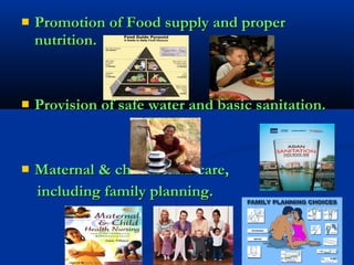  Promotion of Food supply and properPromotion of Food supply and proper
nutrition.nutrition.
 Provision of safe water and basic sanitation.Provision of safe water and basic sanitation.
 Maternal & child health care,Maternal & child health care,
including family planning.including family planning.
 