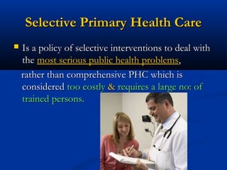 Selective Primary Health CareSelective Primary Health Care
 Is a policy of selective interventions to deal withIs a policy of selective interventions to deal with
thethe most serious public health problemsmost serious public health problems,,
rather than comprehensive PHC which israther than comprehensive PHC which is
consideredconsidered too costlytoo costly && requires a large no: ofrequires a large no: of
trained persons.trained persons.
 