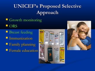 UNICEF’s Proposed SelectiveUNICEF’s Proposed Selective
ApproachApproach
 Growth monitoringGrowth monitoring
 ORSORS
 Breast feedingBreast feeding
 ImmunizationImmunization
 Family planningFamily planning
 Female educationFemale education
 