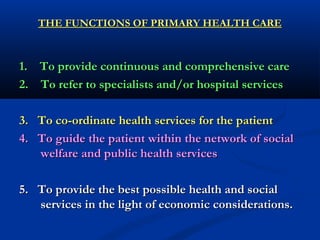 THE FUNCTIONS OF PRIMARY HEALTH CARETHE FUNCTIONS OF PRIMARY HEALTH CARE
1. To provide continuous and comprehensive care1. To provide continuous and comprehensive care
2. To refer to specialists and/or hospital services2. To refer to specialists and/or hospital services
3. To co-ordinate health services for the patient3. To co-ordinate health services for the patient
4. To guide the patient within the network of social4. To guide the patient within the network of social
welfare and public health serviceswelfare and public health services
5. To provide the best possible health and social5. To provide the best possible health and social
services in the light of economic considerations.services in the light of economic considerations.
 