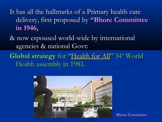 It has all the hallmarks of a Primary health careIt has all the hallmarks of a Primary health care
delivery, first proposed bydelivery, first proposed by “Bhore Committee“Bhore Committee
in 1946,in 1946,
& now espoused world-wide by international& now espoused world-wide by international
agencies & national Govt:agencies & national Govt:
Global strategyGlobal strategy forfor ““Health for AllHealth for All”” 3434thth
WorldWorld
Health assembly in 1981.Health assembly in 1981.
Bhore CommitteeBhore Committee
 