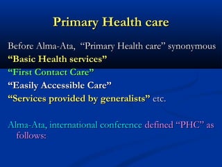 Primary Health carePrimary Health care
Before Alma-Ata, “Primary Health care” synonymousBefore Alma-Ata, “Primary Health care” synonymous
““Basic Health services”Basic Health services”
““First Contact Care”First Contact Care”
““Easily Accessible Care”Easily Accessible Care”
““Services provided by generalists”Services provided by generalists” etc.etc.
Alma-Ata, international conferenceAlma-Ata, international conference defined “PHC” asdefined “PHC” as
follows:follows:
 