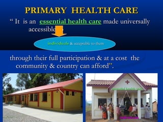 PRIMARY HEALTH CAREPRIMARY HEALTH CARE
““ It is anIt is an essential health careessential health care made universallymade universally
accessible toaccessible to
through their full participation & at a cost thethrough their full participation & at a cost the
community & country can affordcommunity & country can afford””..
individualsindividuals & acceptable to them& acceptable to them
essential health careessential health care
individualsindividuals
 