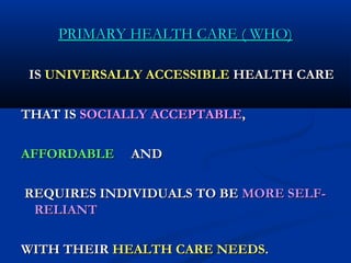 PRIMARY HEALTH CARE ( WHO)PRIMARY HEALTH CARE ( WHO)
ISIS UNIVERSALLY ACCESSIBLEUNIVERSALLY ACCESSIBLE HEALTH CAREHEALTH CARE
THAT ISTHAT IS SOCIALLY ACCEPTABLESOCIALLY ACCEPTABLE,,
AFFORDABLEAFFORDABLE ANDAND
REQUIRES INDIVIDUALS TO BEREQUIRES INDIVIDUALS TO BE MORE SELF-MORE SELF-
RELIANTRELIANT
WITH THEIRWITH THEIR HEALTH CARE NEEDSHEALTH CARE NEEDS..
 