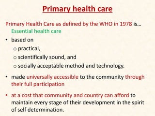 Primary health care
Primary Health Care as defined by the WHO in 1978 is…
Essential health care
• based on
o practical,
o scientifically sound, and
o socially acceptable method and technology.
• made universally accessible to the community through
their full participation
• at a cost that community and country can afford to
maintain every stage of their development in the spirit
of self determination.
 