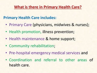 What is there in Primary Health Care?
Primary Health Care includes:
• Primary Care (physicians, midwives & nurses);
• Health promotion, illness prevention;
• Health maintenance & home support;
• Community rehabilitation;
• Pre-hospital emergency medical services and
• Coordination and referral to other areas of
health care.
 