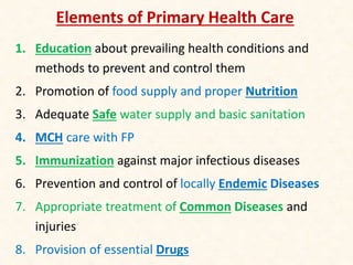 Elements of Primary Health Care
1. Education about prevailing health conditions and
methods to prevent and control them
2. Promotion of food supply and proper Nutrition
3. Adequate Safe water supply and basic sanitation
4. MCH care with FP
5. Immunization against major infectious diseases
6. Prevention and control of locally Endemic Diseases
7. Appropriate treatment of Common Diseases and
injuries
8. Provision of essential Drugs
 