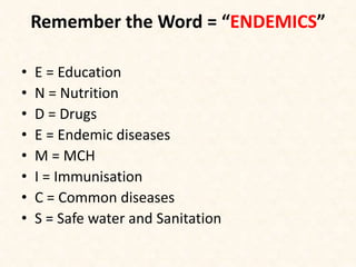 Remember the Word = “ENDEMICS”
• E = Education
• N = Nutrition
• D = Drugs
• E = Endemic diseases
• M = MCH
• I = Immunisation
• C = Common diseases
• S = Safe water and Sanitation
 