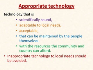 Appropriate technology
technology that is
• scientifically sound,
• adaptable to local needs,
• acceptable,
• that can be maintained by the people
themselves
• with the resources the community and
country can afford.
• Inappropriate technology to local needs should
be avoided.
 