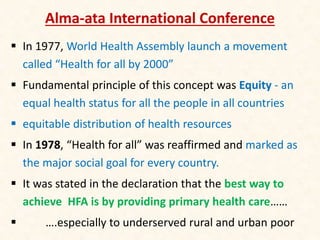 Alma-ata International Conference
 In 1977, World Health Assembly launch a movement
called “Health for all by 2000”
 Fundamental principle of this concept was Equity - an
equal health status for all the people in all countries
 equitable distribution of health resources
 In 1978, “Health for all” was reaffirmed and marked as
the major social goal for every country.
 It was stated in the declaration that the best way to
achieve HFA is by providing primary health care……
 ….especially to underserved rural and urban poor
 