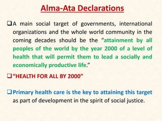 Alma-Ata Declarations
A main social target of governments, international
organizations and the whole world community in the
coming decades should be the “attainment by all
peoples of the world by the year 2000 of a level of
health that will permit them to lead a socially and
economically productive life.”
“HEALTH FOR ALL BY 2000”
Primary health care is the key to attaining this target
as part of development in the spirit of social justice.
 
