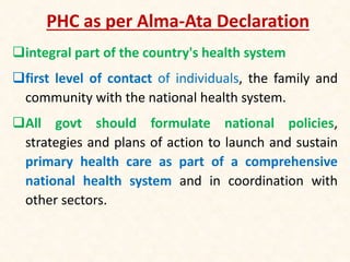 PHC as per Alma-Ata Declaration
integral part of the country's health system
first level of contact of individuals, the family and
community with the national health system.
All govt should formulate national policies,
strategies and plans of action to launch and sustain
primary health care as part of a comprehensive
national health system and in coordination with
other sectors.
 