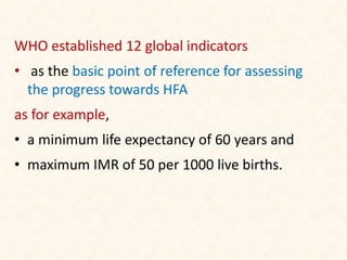 WHO established 12 global indicators
• as the basic point of reference for assessing
the progress towards HFA
as for example,
• a minimum life expectancy of 60 years and
• maximum IMR of 50 per 1000 live births.
 