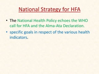 National Strategy for HFA
• The National Health Policy echoes the WHO
call for HFA and the Alma-Ata Declaration.
• specific goals in respect of the various health
indicators.
 