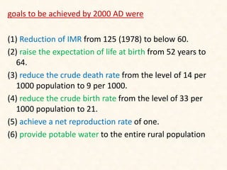 goals to be achieved by 2000 AD were
(1) Reduction of IMR from 125 (1978) to below 60.
(2) raise the expectation of life at birth from 52 years to
64.
(3) reduce the crude death rate from the level of 14 per
1000 population to 9 per 1000.
(4) reduce the crude birth rate from the level of 33 per
1000 population to 21.
(5) achieve a net reproduction rate of one.
(6) provide potable water to the entire rural population
 
