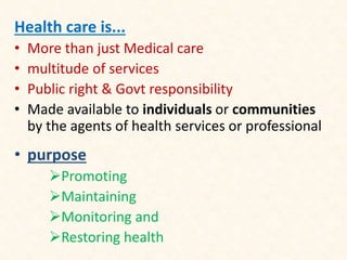 Health care is...
• More than just Medical care
• multitude of services
• Public right & Govt responsibility
• Made available to individuals or communities
by the agents of health services or professional
• purpose
Promoting
Maintaining
Monitoring and
Restoring health
 