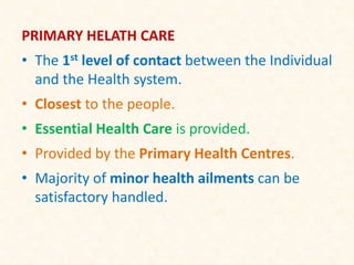 PRIMARY HELATH CARE
• The 1st level of contact between the Individual
and the Health system.
• Closest to the people.
• Essential Health Care is provided.
• Provided by the Primary Health Centres.
• Majority of minor health ailments can be
satisfactory handled.
 