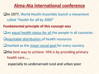 Alma-Ata international conference
In 1977, World Health Assembly launch a movement
called “Health for all by 2000”
Fundamental principle of this concept was
an equal health status for all the people in all countries
equitable distribution of health resources
marked as the major social goal for every country.
the best way to achieve HFA is by providing primary
health care……
especially to underserved rural and urban poor
 