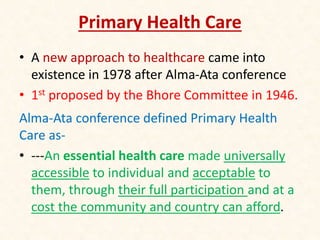 Primary Health Care
• A new approach to healthcare came into
existence in 1978 after Alma-Ata conference
• 1st proposed by the Bhore Committee in 1946.
Alma-Ata conference defined Primary Health
Care as-
• ---An essential health care made universally
accessible to individual and acceptable to
them, through their full participation and at a
cost the community and country can afford.
 