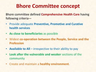 Bhore Committee concept
Bhore committee defined Comprehensive Health Care having
following criteria—
• Provide adequate Preventive, Promotive and Curative
health services
• As close to beneficiaries as possible
• Widest co-operation between the People, Service and the
Profession
• Available to All – irrespective to their ability to pay
• Look after the vulnerable and weaker sections of the
community
• Create and maintain a healthy environment.
 
