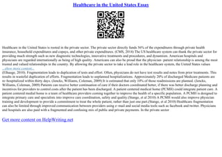 Healthcare in the United States Essay
Healthcare in the United States is rooted in the private sector. The private sector directly funds 56% of the expenditures through private health
insurance, household expenditures and copays, and other private expenditures. (CMS, 2014) The US healthcare system can thank the private sector for
providing much strength such as new diagnostic technologies, innovative treatments and procedures, and dynamism. American hospitals and
physicians are regarded internationally as being of high quality. Americans can also be proud that the physician– patient relationship is among the most
trusted and valued relationships in the country. By allowing the private sector to take a lead role in the healthcare system, the United States values
...show more content...
(Elhauge, 2010). Fragmentation leads to duplication of tests and effort. Often, physicians do not have test results and notes from prior treatments. This
results in wasteful duplication of efforts. Fragmentation leads to unplanned hospitalizations. Approximately 20% of discharged Medicare patients are
re–hospitalized within thirty days. (Jencks, Williams, Coleman, 2009) It is estimated that only 10% of those readmissions are planned. (Jencks,
Williams, Coleman, 2009) Patients can receive better continuation of care if their doctors coordinated better, if there was better discharge planning and
incentives for providers to control costs after the patient has been discharged. A patient centered medical home (PCMH) could integrate patient care. A
patient centered medial home is a team of healthcare providers coming together to improve the health of a specific population. A PCMH is designed to
integrate primary care and specialists into improve care coordination, safety and quality.(Stange, et al 2010) A PCMH would also improve physician
training and development to provide a commitment to treat the whole patient, rather than just one part.(Stange, et al 2010) Healthcare fragmentation
can also be limited through improved communication between providers using e–mail and social media tools such as facebook and twitter. Physicians
and hospitals are also paid with a fragmented and confusing mix of public and private payments. In the private sector
Get more content on HelpWriting.net
 