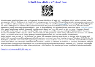 Is Health Care a Right or a Privilege? Essay
A sensitive topic in the United States today revolves around the issue of healthcare. Is health care a basic human right or is it just a privilege to those
who are able to afford it? Health care in the United States is in desperate need of reform. The Affordable Care Act takes that stance that health care is in
fact a basic human right and that everyone should have health insurance. When the term "basic human rights" is used, most people think of the right to
life, liberty, and the pursuit of happiness. This doesn't necessarily mean that people should be forced to sustain others' lives, or that they have the
responsibility to make others happy because they have a "right" to pursue happiness. You are born with these basics rights that no...show more content...
After years of schooling and hundreds of thousands of dollars in debt, doctors aren't even able to work on their own terms. "Consumers allegedly
have a "right" to what health care providers provide, a "right" to say what will be provided, when, and at what price" (Salsman 2012). Consumers
shouldn't have a "right" to what is provided to them or how much it costs. The government controls pricing and controls who can receive care and what
kind. It's not right that those who are actually working in the medical profession that they have lost control of their businesses.
Sanjay Sanghoee wrote an article for The Huffington Post stating, "The reason that Americans are so divided on this issue is that the right to good
health (which can only be ensured through guaranteed health care) is not mentioned in any of our founding documents" (Sanghoee 2013). The fact that
the "right to good health" is not mentioned in any founding documents is because healthcare wasn't an issue in 1776 when America first became a free
country. Even if there were a developed healthcare system back then, it would be so different to the healthcare we have today. Amendments and rights
have been added to the constitution, including the right to due process, and prohibiting search and seizure (Sanghoee 2013). If the right to health care
was so important, it could have been added to the constitution as a right. Sanghoee also states that just because something isn't directly mentioned in
Get more content on HelpWriting.net
 