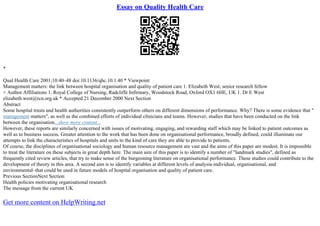 Essay on Quality Health Care
*
Qual Health Care 2001;10:40–48 doi:10.1136/qhc.10.1.40 * Viewpoint
Management matters: the link between hospital organisation and quality of patient care 1. Elizabeth West, senior research fellow
+ Author Affiliations 1. Royal College of Nursing, Radcliffe Infirmary, Woodstock Road, Oxford OX1 6HE, UK 1. Dr E West
elizabeth.west@rcn.org.uk * Accepted 21 December 2000 Next Section
Abstract
Some hospital trusts and health authorities consistently outperform others on different dimensions of performance. Why? There is some evidence that "
management matters", as well as the combined efforts of individual clinicians and teams. However, studies that have been conducted on the link
between the organisation...show more content...
However, these reports are similarly concerned with issues of motivating, engaging, and rewarding staff which may be linked to patient outcomes as
well as to business success. Greater attention to the work that has been done on organisational performance, broadly defined, could illuminate our
attempts to link the characteristics of hospitals and units to the kind of care they are able to provide to patients.
Of course, the disciplines of organisational sociology and human resource management are vast and the aims of this paper are modest. It is impossible
to treat the literature on these subjects in great depth here. The main aim of this paper is to identify a number of "landmark studies", defined as
frequently cited review articles, that try to make sense of the burgeoning literature on organisational performance. These studies could contribute to the
development of theory in this area. A second aim is to identify variables at different levels of analysis–individual, organisational, and
environmental–that could be used in future models of hospital organisation and quality of patient care.
Previous SectionNext Section
Health policies motivating organisational research
The message from the current UK
Get more content on HelpWriting.net
 