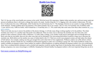 Health Care Essay
The U.S. has one of the worst health care systems in the world. With the lowest life expectancy, highest infant mortality rate, and most money spent per
person on healthcare there is obviously a change that needs to be made. Another thing the U.S. is lagging with is the number of physicians. We only
have 2.6 physicians for every 1,000 people, while Sweden has 4.0 and Germany has 4.1. The shortage of doctors in our country is a huge problem that
needs attention. Another problem deserving attention is the infant mortality rate in our country. The U.S. has a 6.0 mortality rate of children under
1–year–old for every 1,000 live births, when Finland has a 1.8 and Italy has a 2.1. We could really take some notes from these other countries on...show
more content...
There is not only one way to answer the problem of the doctor shortage, it will take many things working together to fix the problem. The infant
mortality rate in the U.S. is another topic that needs to be addressed. There are many ways to decrease the mortality rate, but when only a few
people try these solutions it doesn't make a difference. To really make a change, every mother would need to participate and even though there are
those cases that are inevitable, there are also other cases that can be eliminated. First, preventing birth defects would be a huge way to decrease the
mortality rate. Birth defects are the number one cause of infant death in the U.S. There are several ways pregnant women can help reduce the chance
of birth defects. For example, making sure they get enough folic acid in their diet or from supplements. Without it, babies can suffer defects of their
brain and spine. Women should also see a healthcare professional regularly to make sure everything is going well. This means healthcare needs to be
readily available for pregnant women. Some mothers are unable to afford healthcare so making checkups for pregnant mother's low cost would benefit
them. Next, avoiding harmful substances such as alcohol and cigarettes would be another huge factor in decreasing infant mortality. Drinking alcohol
during a pregnancy can cause miscarriages or stillbirths. Keeping their lifestyle healthy for pregnant mothers is the most important thing they can do to
Get more content on HelpWriting.net
 