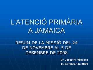 L’ATENCIÓ PRIMÀRIA
A JAMAICA
RESUM DE LA MISSIÓ DEL 24
DE NOVEMBRE AL 5 DE
DESEMBRE DE 2008
Dr. Josep M. Vilaseca
11 de febrer de 2009
 