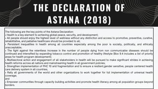 THE DECLARATION OF
ASTANA (2018)
The following are the key points of the Astana Declaration:
• Health is a key element to achieving global peace, security, and development;
• All people should enjoy the highest level of wellness without any distinction and access to promotive, preventive, curative,
rehabilitative, and palliative healthcare should be provided to all;
• Persistent inequalities in health among all countries especially among the poor is socially, politically, and ethically
unacceptable;
• The fight against the relentless increase in the number of people dying from non communicable diseases should be
continued and intensified by expanding tobacco control and promotion of healthy lifestyle (Box 9.4 includes a list of priority
areas for health program development);
• Multisectoral action and engagement of all stakeholders in health will be pursued to make significant strides in achieving
health reforms across all nations and mainstreaming health in all government policies;
• Strengthen implementation of PHC 10 arid fragmentation and to ensure a resilient,gender sensitive, people centered health
care delivery system in all countries;
• Rally all governments of the world and other organizations to work together for full implementation of universal health
coverage;
and
• Empower communities through capacity building activities and promote health literacy among all population groups beyond
borders.
 