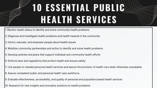 10 ESSENTIAL PUBLIC
HEALTH SERVICES
1. Monitor health status to identify and solve community health problems
2. Diagnose and investigate health problems and health hazards in the community
3. Inform, educate, and empower people about health issues
4. Mobilize community partnerships and action to identify and solve health problems
5. Develop policies and plans that support individual and community health efforts
6. Enforce laws and regulations that protect health and ensure safety
7. Link people to needed personal health services and assure the provision of health care when otherwise unavailable
8. Assure competent public and personal health care workforce
9. Evaluate effectiveness, accessibility, and quality of personal and population-based health services
10. Research for new insights and innovative solutions to health problems
 