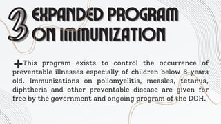 EXPANDED PROGRAM
EXPANDED PROGRAM
ON IMMUNIZATION
ON IMMUNIZATION
3
3This program exists to control the occurrence of
preventable illnesses especially of children below 6 years
old. Immunizations on poliomyelitis, measles, tetanus,
diphtheria and other preventable disease are given for
free by the government and ongoing program of the DOH.
 