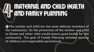MATERNAL AND CHILD HEALTH
MATERNAL AND CHILD HEALTH
AND FAMILY PLANNING
AND FAMILY PLANNING
4
4
The mother and child are the most delicate members of
the community. So the protection of the mother and child
to illness and other risks would ensure good health for the
community. The goal of Family Planning includes spacing
of children and responsible parenthood.
 