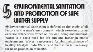 5
5ENVIRONMENTAL SANITATION
ENVIRONMENTAL SANITATION
AND PROMOTION OF SAFE
AND PROMOTION OF SAFE
WATER SUPPLY
WATER SUPPLY
Environmental Sanitation is defined as the study of all
factors in the man’s environment, which exercise or may
exercise deleterious effect on his well-being and survival.
Water is a basic need for life and one factor in man’s
environment. Water is necessary for the maintenance of
healthy lifestyle. Safe Water and Sanitation is necessary
for basic promotion of health.
 