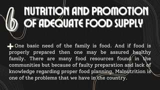 6
6 NUTRITION AND PROMOTION
NUTRITION AND PROMOTION
OF ADEQUATE FOOD SUPPLY
OF ADEQUATE FOOD SUPPLY
One basic need of the family is food. And if food is
properly prepared then one may be assured healthy
family. There are many food resources found in the
communities but because of faulty preparation and lack of
knowledge regarding proper food planning, Malnutrition is
one of the problems that we have in the country.
 